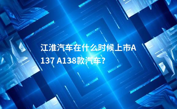 江淮汽车在什么时候上市A137 A138款汽车？